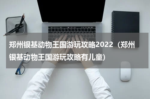 郑州银基动物王国游玩攻略2022（郑州银基动物王国游玩攻略有儿童）