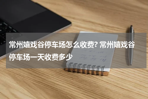 常州嬉戏谷停车场怎么收费? 常州嬉戏谷停车场一天收费多少