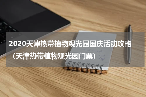 2020天津热带植物观光园国庆活动攻略（天津热带植物观光园门票）