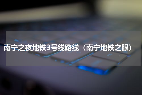 南宁之夜地铁3号线路线（南宁地铁之眼）