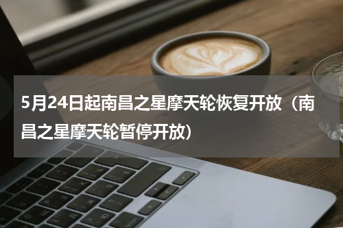 5月24日起南昌之星摩天轮恢复开放（南昌之星摩天轮暂停开放）