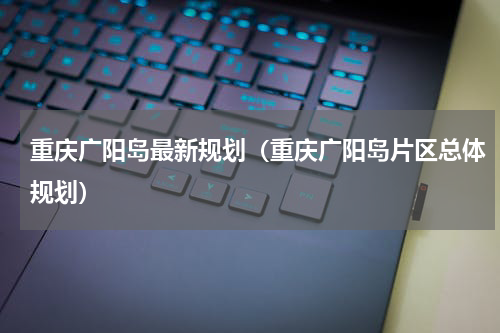 重庆广阳岛最新规划（重庆广阳岛片区总体规划）