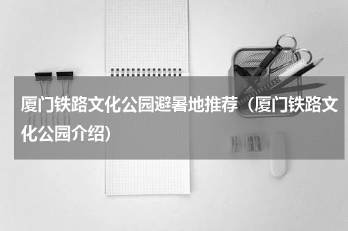 厦门铁路文化公园避暑地推荐（厦门铁路文化公园介绍）