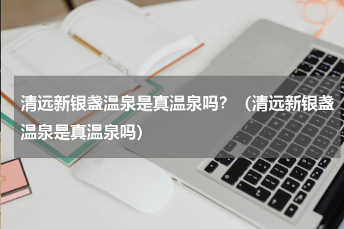 清远新银盏温泉是真温泉吗？（清远新银盏温泉是真温泉吗）