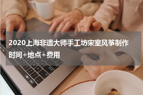 2020上海非遗大师手工坊宋室风筝制作时间+地点+费用
