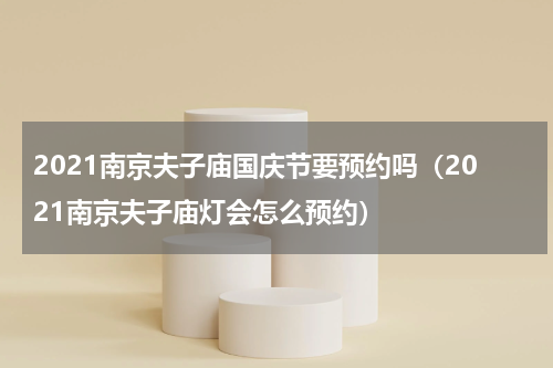 2021南京夫子庙国庆节要预约吗（2021南京夫子庙灯会怎么预约）