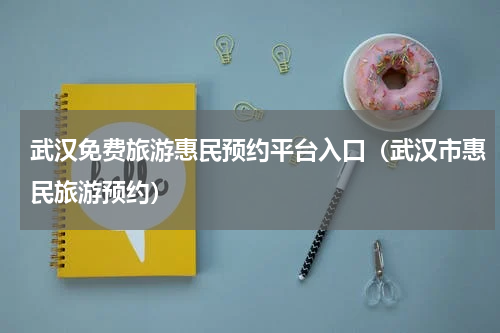 武汉免费旅游惠民预约平台入口（武汉市惠民旅游预约）