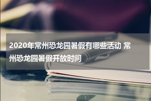 2020年常州恐龙园暑假有哪些活动 常州恐龙园暑假开放时间