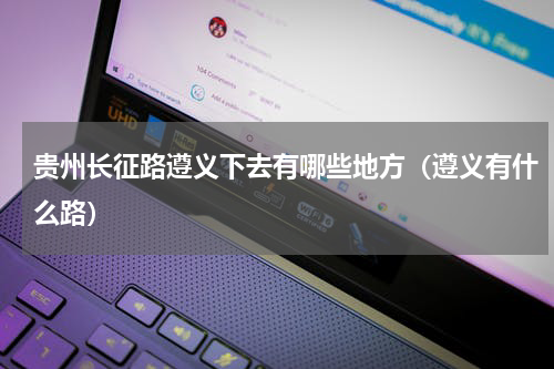 贵州长征路遵义下去有哪些地方（遵义有什么路）