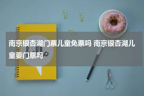 南京银杏湖门票儿童免票吗 南京银杏湖儿童要门票吗