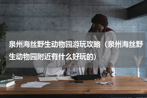 泉州海丝野生动物园游玩攻略（泉州海丝野生动物园附近有什么好玩的）