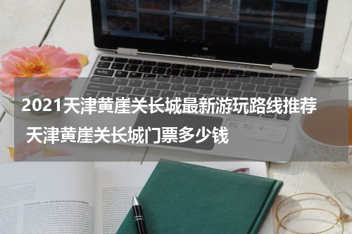 2021天津黄崖关长城最新游玩路线推荐 天津黄崖关长城门票多少钱