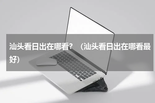 汕头看日出在哪看？（汕头看日出在哪看最好）
