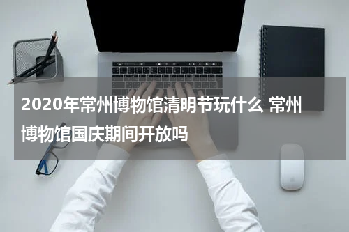 2020年常州博物馆清明节玩什么 常州博物馆国庆期间开放吗