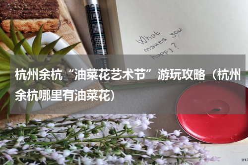 杭州余杭“油菜花艺术节”游玩攻略（杭州余杭哪里有油菜花）