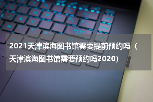 2021天津滨海图书馆需要提前预约吗（天津滨海图书馆需要预约吗2020）