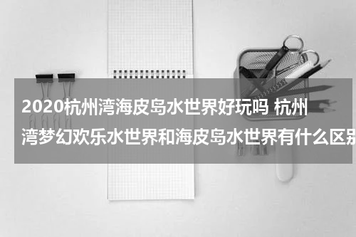 2020杭州湾海皮岛水世界好玩吗 杭州湾梦幻欢乐水世界和海皮岛水世界有什么区别