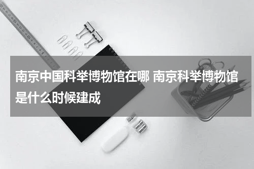 南京中国科举博物馆在哪 南京科举博物馆是什么时候建成
