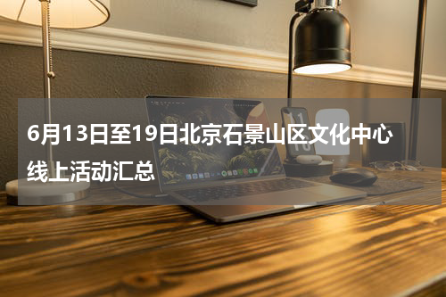 6月13日至19日北京石景山区文化中心线上活动汇总