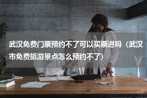 武汉免费门票预约不了可以买票进吗（武汉市免费旅游景点怎么预约不了）
