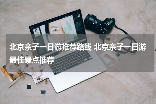 北京亲子一日游推荐路线 北京亲子一日游最佳景点推荐