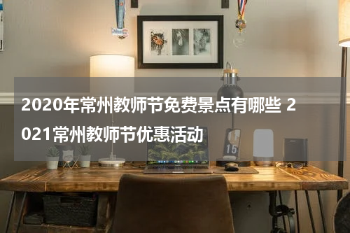 2020年常州教师节免费景点有哪些 2021常州教师节优惠活动