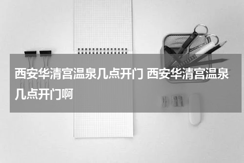 西安华清宫温泉几点开门 西安华清宫温泉几点开门啊
