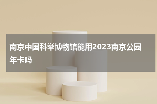 南京中国科举博物馆能用2023南京公园年卡吗