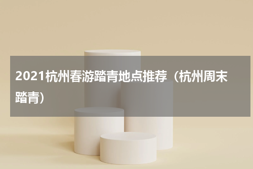 2021杭州春游踏青地点推荐（杭州周末踏青）