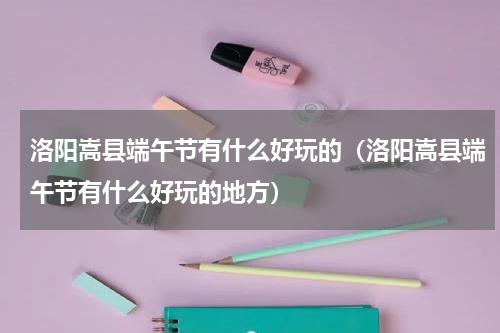 洛阳嵩县端午节有什么好玩的（洛阳嵩县端午节有什么好玩的地方）