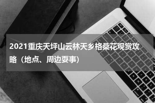 2021重庆天坪山云林天乡格桑花观赏攻略（地点、周边耍事）