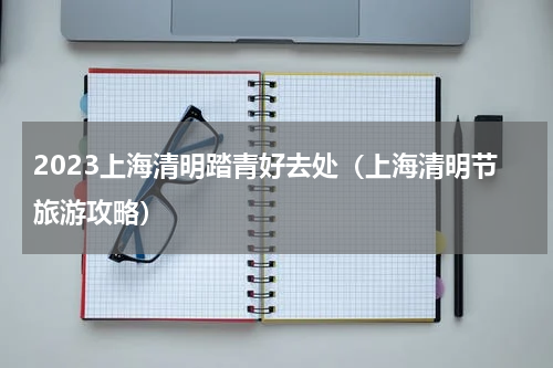 2023上海清明踏青好去处（上海清明节旅游攻略）