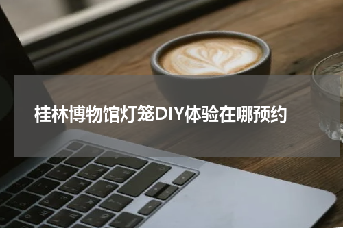 桂林博物馆灯笼DIY体验在哪预约