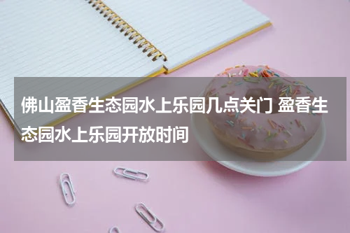 佛山盈香生态园水上乐园几点关门 盈香生态园水上乐园开放时间