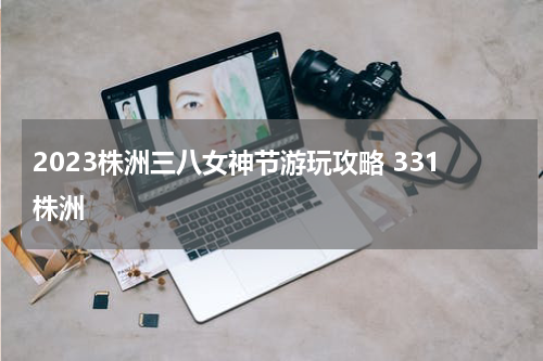 2023株洲三八女神节游玩攻略 331株洲
