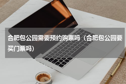 合肥包公园需要预约购票吗（合肥包公园要买门票吗）