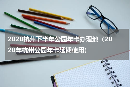 2020杭州下半年公园年卡办理地（2020年杭州公园年卡延期使用）