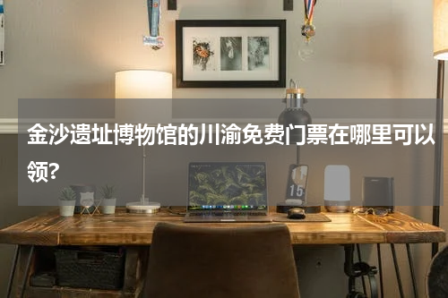 金沙遗址博物馆的川渝免费门票在哪里可以领?