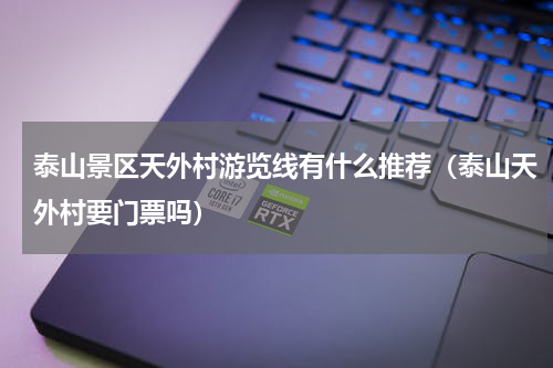 泰山景区天外村游览线有什么推荐（泰山天外村要门票吗）
