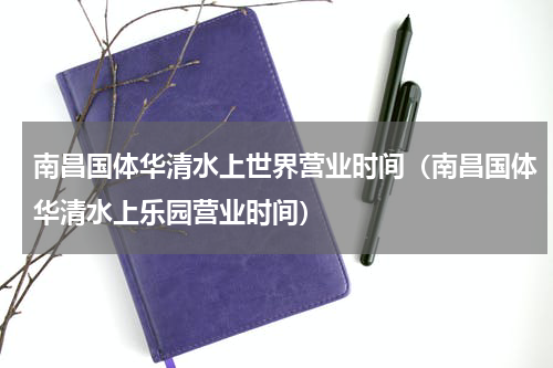 南昌国体华清水上世界营业时间（南昌国体华清水上乐园营业时间）