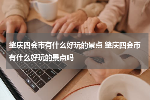 肇庆四会市有什么好玩的景点 肇庆四会市有什么好玩的景点吗