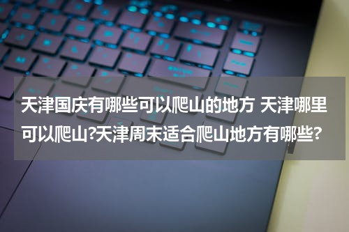 天津国庆有哪些可以爬山的地方 天津哪里可以爬山?天津周末适合爬山地方有哪些?