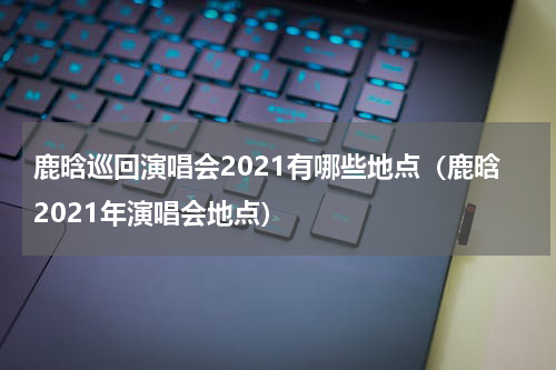 鹿晗巡回演唱会2021有哪些地点（鹿晗2021年演唱会地点）