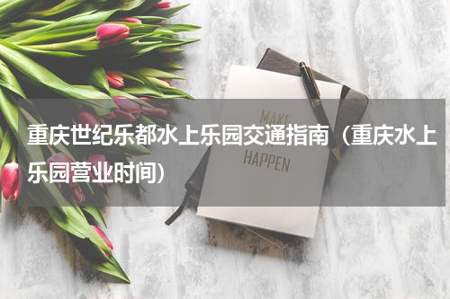 重庆世纪乐都水上乐园交通指南（重庆水上乐园营业时间）