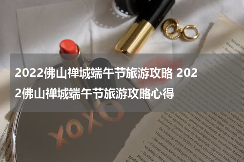 2022佛山禅城端午节旅游攻略 2022佛山禅城端午节旅游攻略心得