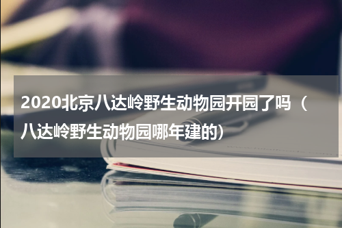 2020北京八达岭野生动物园开园了吗（八达岭野生动物园哪年建的）