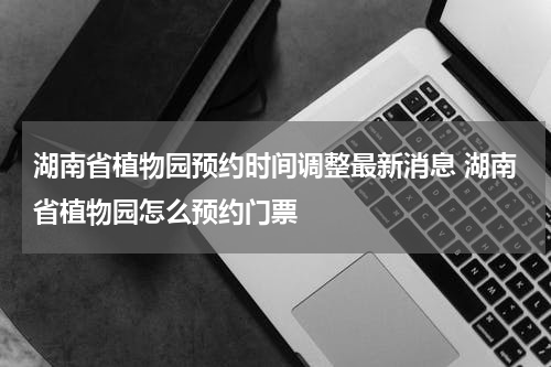 湖南省植物园预约时间调整最新消息 湖南省植物园怎么预约门票