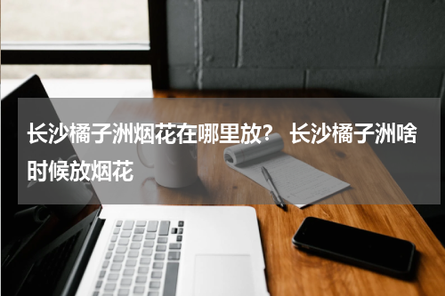 长沙橘子洲烟花在哪里放？ 长沙橘子洲啥时候放烟花
