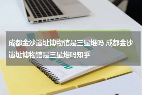 成都金沙遗址博物馆是三星堆吗 成都金沙遗址博物馆是三星堆吗知乎