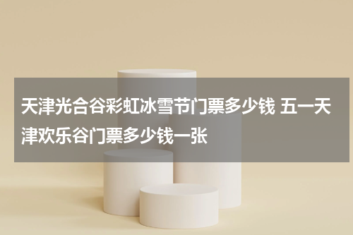 天津光合谷彩虹冰雪节门票多少钱 五一天津欢乐谷门票多少钱一张